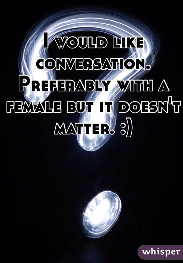 I would like conversation. Preferably with a female but it doesn't matter. :)