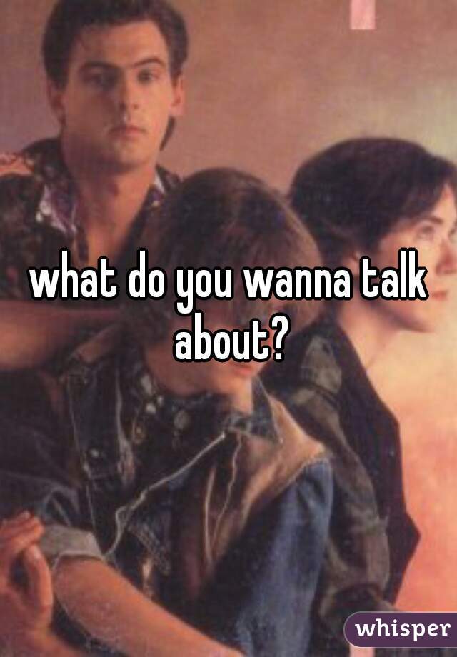 what do you wanna talk about?