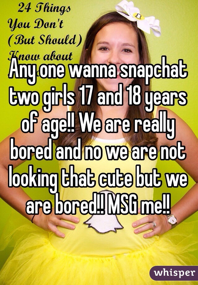 Any one wanna snapchat two girls 17 and 18 years of age!! We are really bored and no we are not looking that cute but we are bored!! MSG me!! 