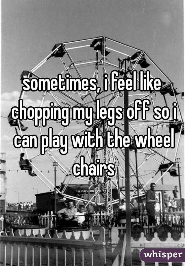sometimes, i feel like chopping my legs off so i can play with the wheel chairs
