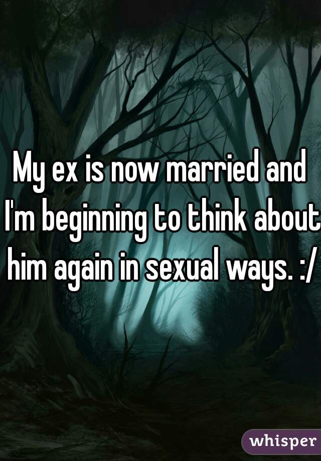 My ex is now married and I'm beginning to think about him again in sexual ways. :/