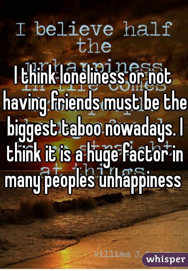I think loneliness or not having friends must be the biggest taboo nowadays. I think it is a huge factor in many peoples unhappiness 