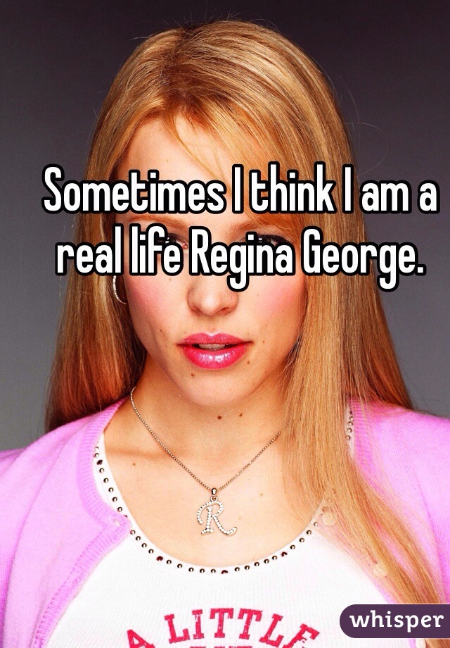 Sometimes I think I am a real life Regina George. 