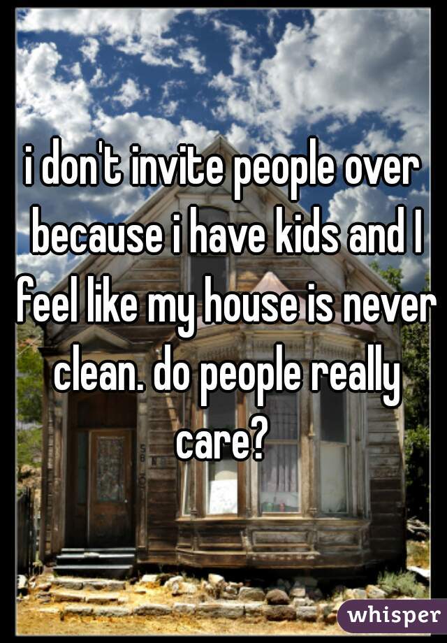 i don't invite people over because i have kids and I feel like my house is never clean. do people really care? 