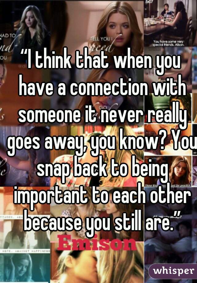 “I think that when you have a connection with someone it never really goes away, you know? You snap back to being important to each other because you still are.”