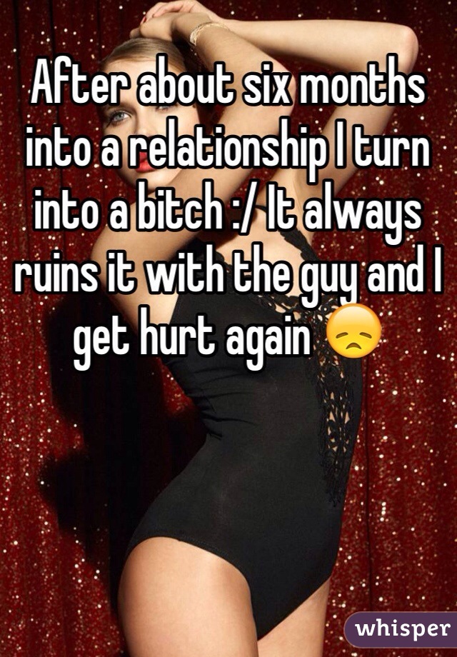 After about six months into a relationship I turn into a bitch :/ It always ruins it with the guy and I get hurt again 😞