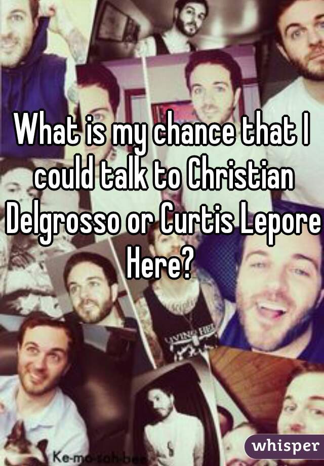 What is my chance that I could talk to Christian Delgrosso or Curtis Lepore Here? 
Probably -100000 lol 😂