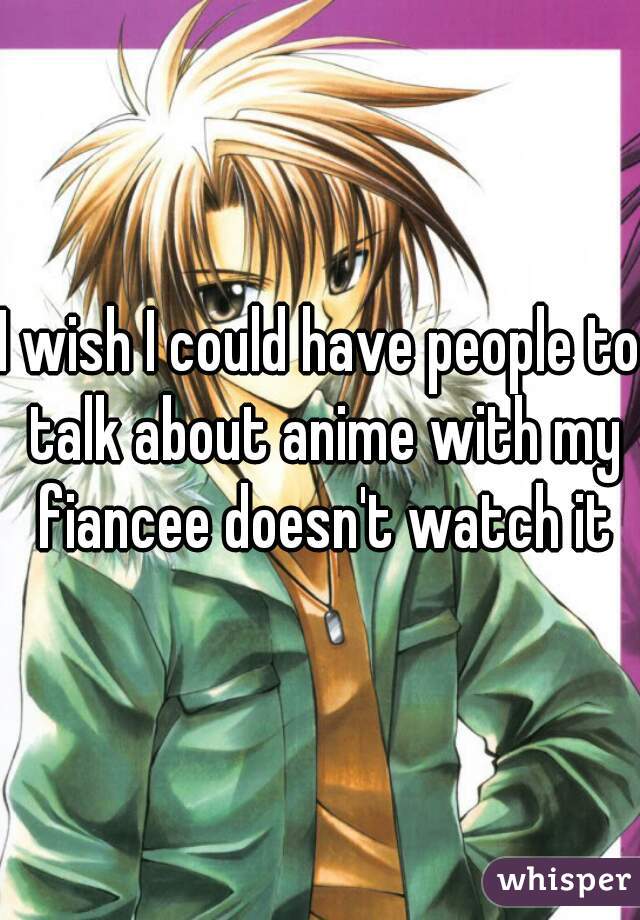 I wish I could have people to talk about anime with my fiancee doesn't watch it