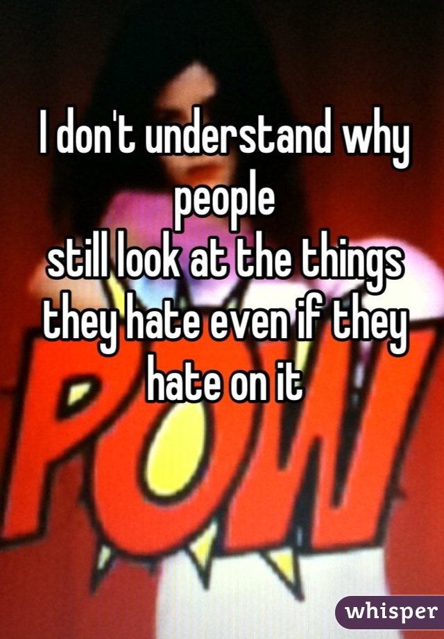 I don't understand why people 
still look at the things they hate even if they hate on it