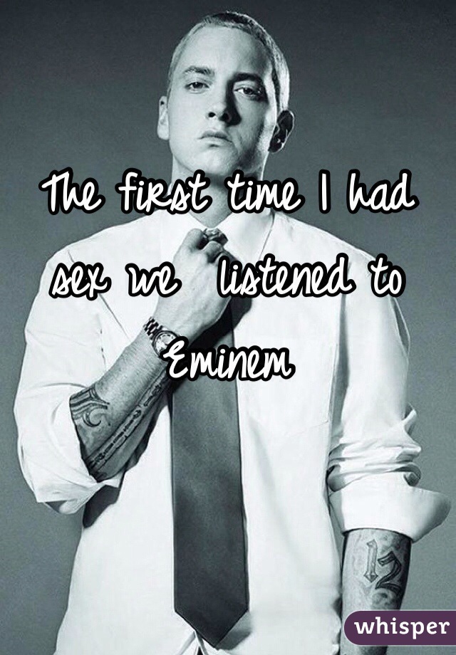 The first time I had sex we  listened to Eminem 