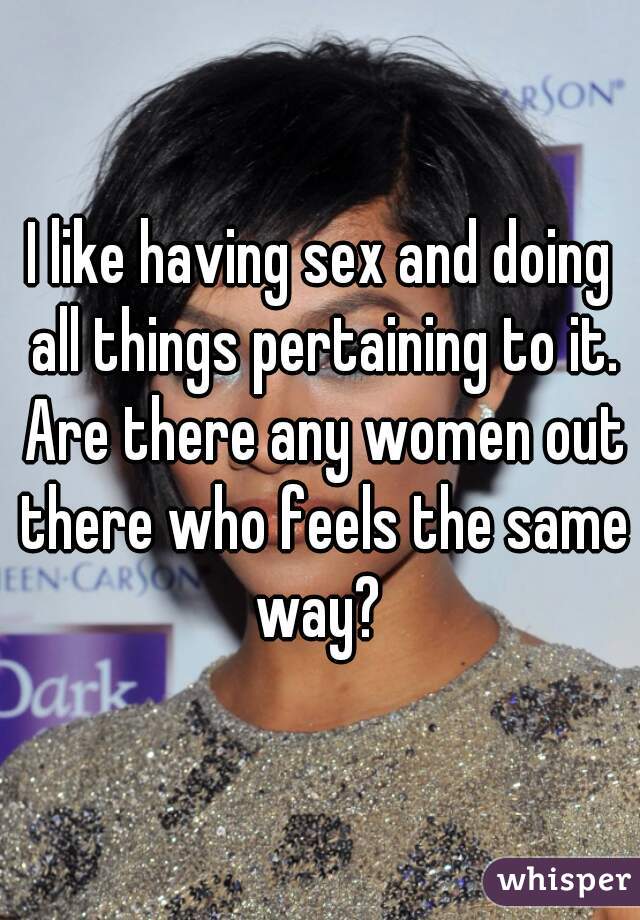 I like having sex and doing all things pertaining to it. Are there any women out there who feels the same way? 