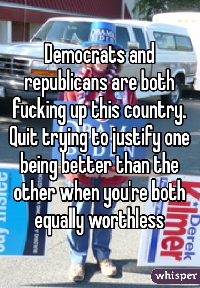Democrats and republicans are both fucking up this country. Quit trying to justify one being better than the other when you're both equally worthless 