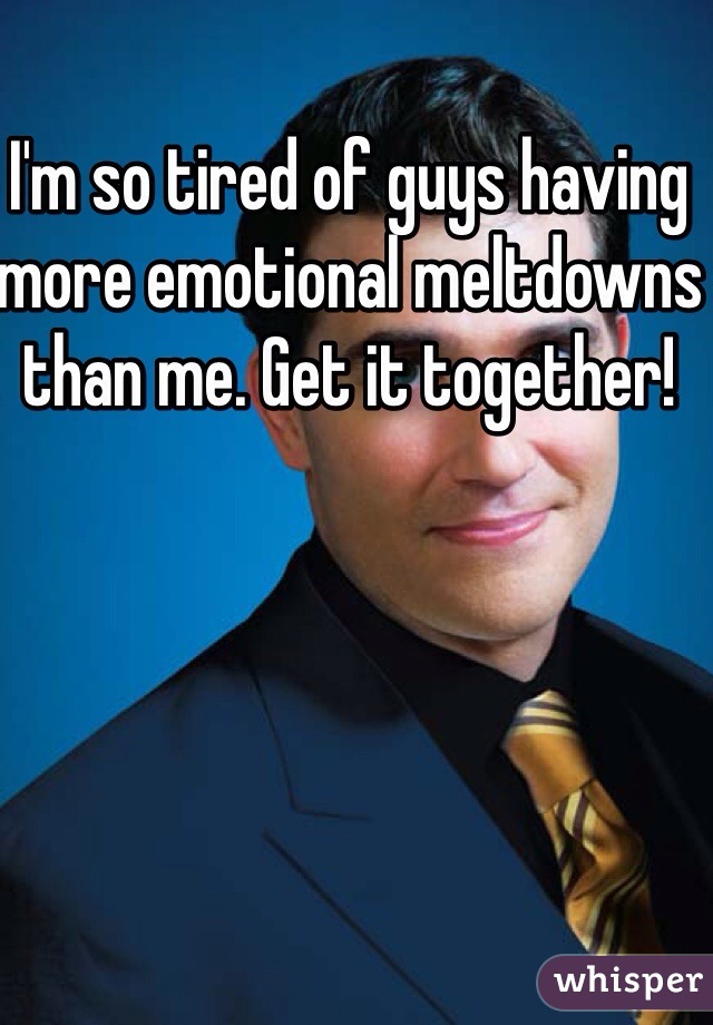 I'm so tired of guys having more emotional meltdowns than me. Get it together!