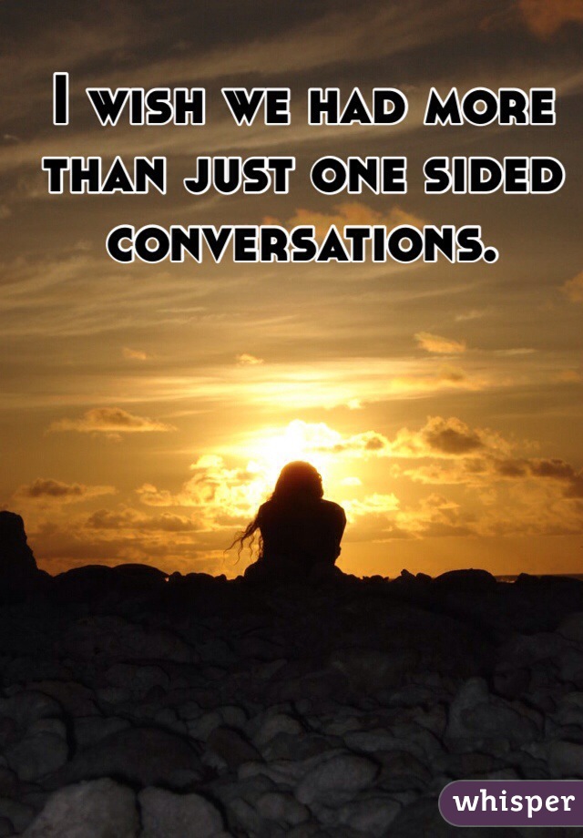 I wish we had more than just one sided conversations.