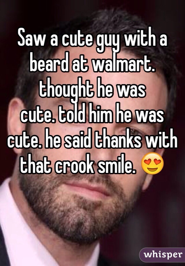 Saw a cute guy with a beard at walmart. thought he was 
cute. told him he was cute. he said thanks with that crook smile. 😍