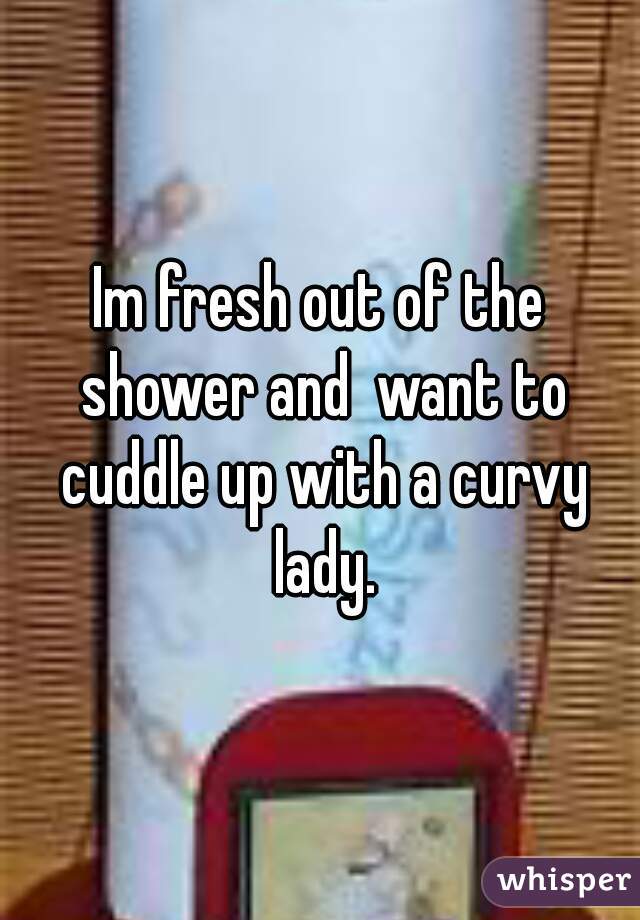 Im fresh out of the shower and  want to cuddle up with a curvy lady.