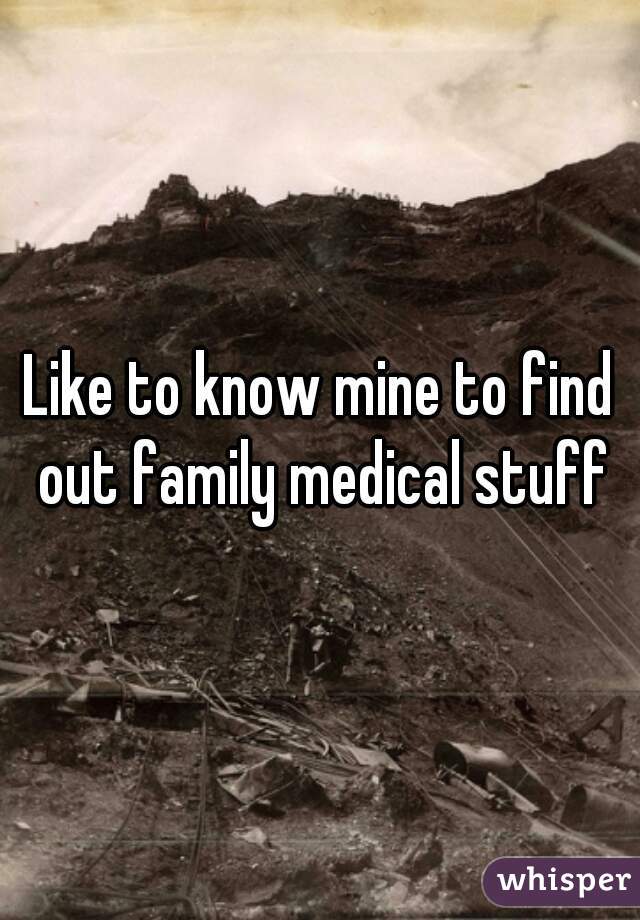 Like to know mine to find out family medical stuff