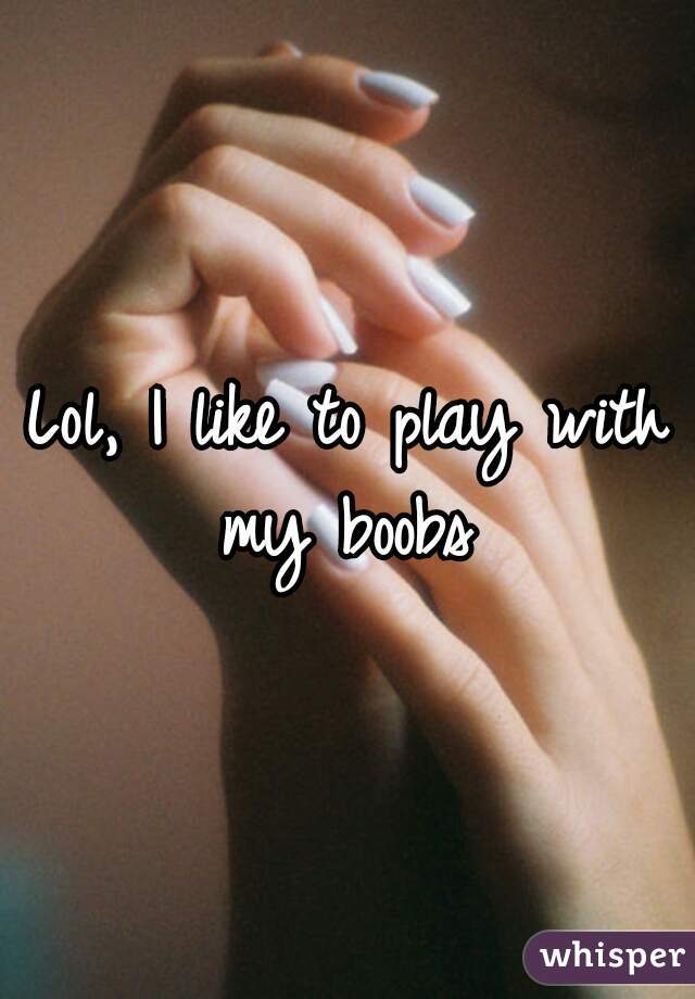 Lol, I like to play with my boobs 