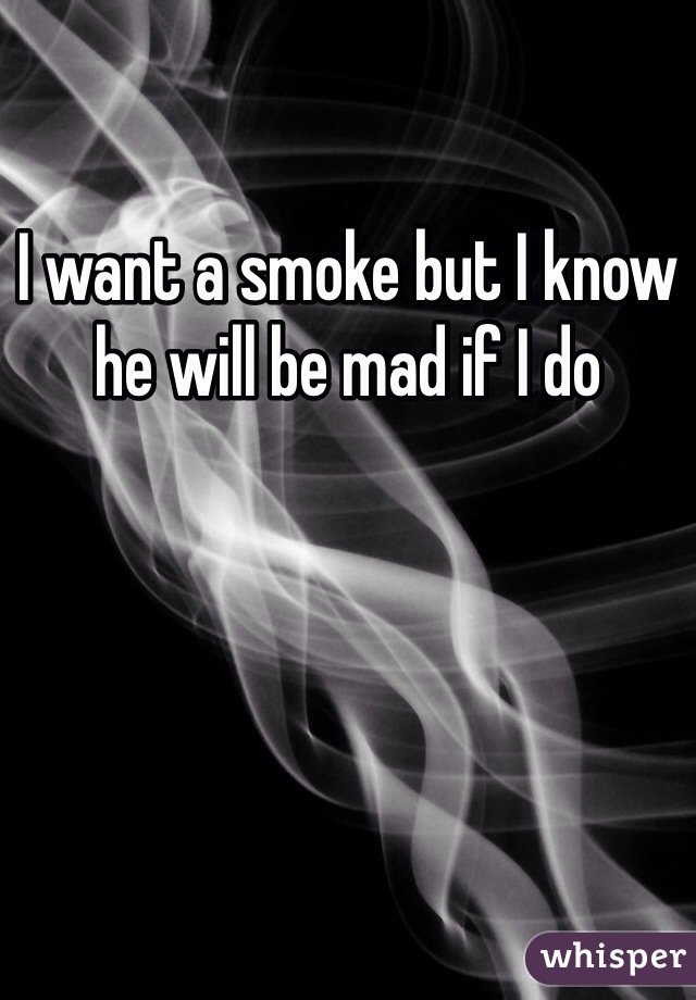 I want a smoke but I know he will be mad if I do 