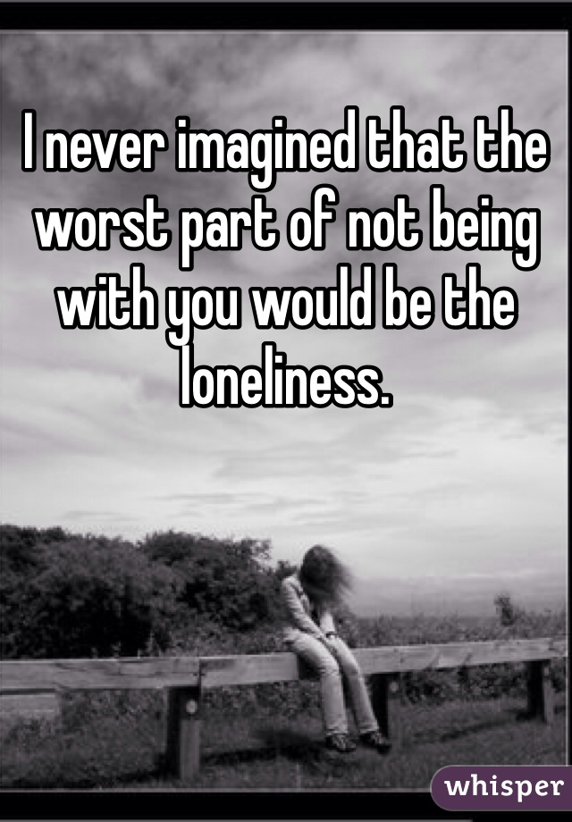 I never imagined that the worst part of not being with you would be the loneliness. 