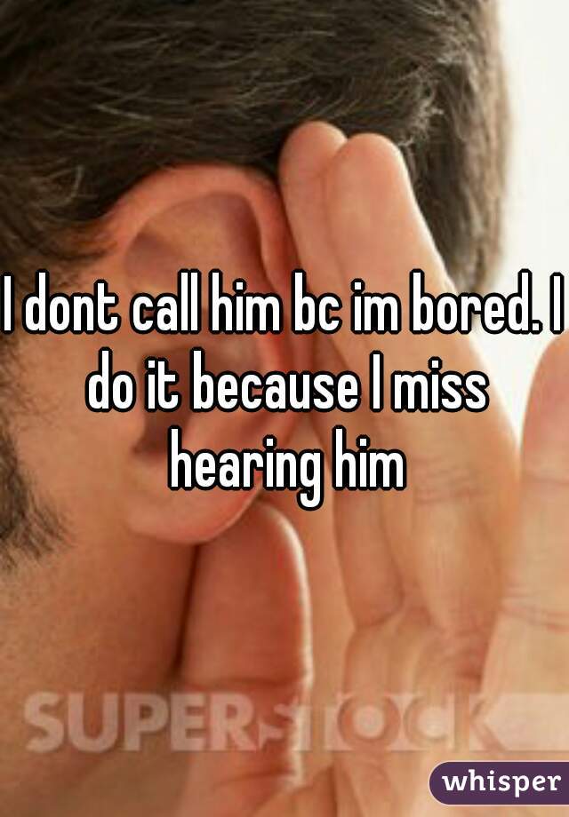 I dont call him bc im bored. I do it because I miss hearing him