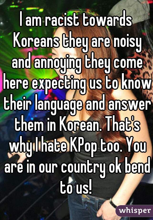 I am racist towards Koreans they are noisy and annoying they come here expecting us to know their language and answer them in Korean. That's why I hate KPop too. You are in our country ok bend to us! 