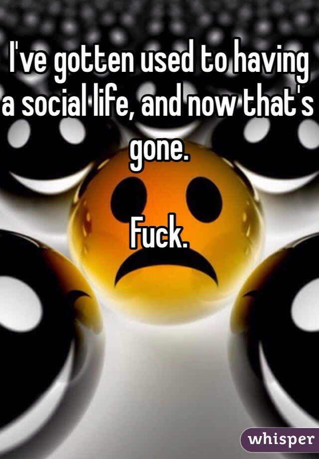 I've gotten used to having a social life, and now that's gone. 

Fuck. 