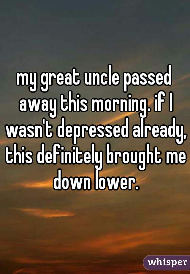 my great uncle passed away this morning. if I wasn't depressed already, this definitely brought me down lower.