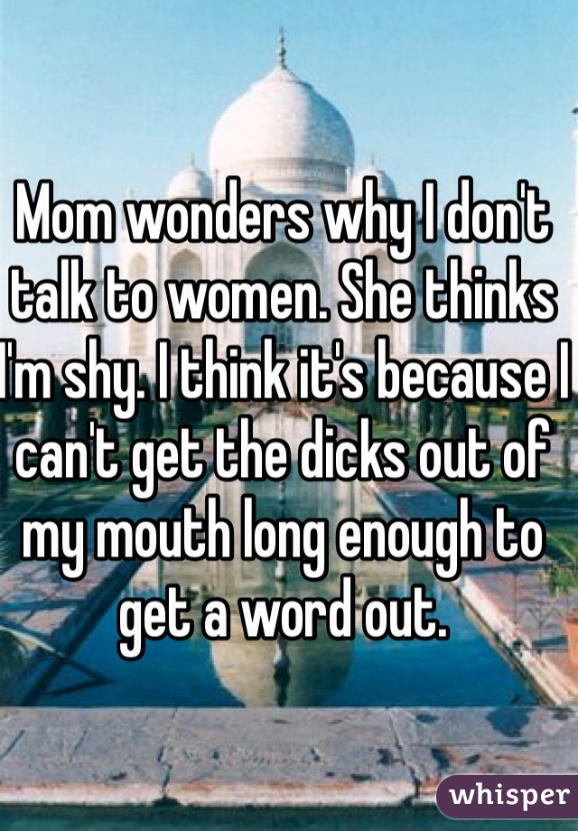 Mom wonders why I don't talk to women. She thinks I'm shy. I think it's because I can't get the dicks out of my mouth long enough to get a word out. 