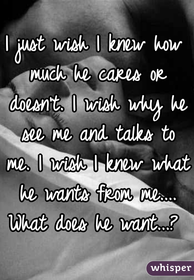 I just wish I knew how much he cares or doesn't. I wish why he see me and talks to me. I wish I knew what he wants from me.... What does he want...? 