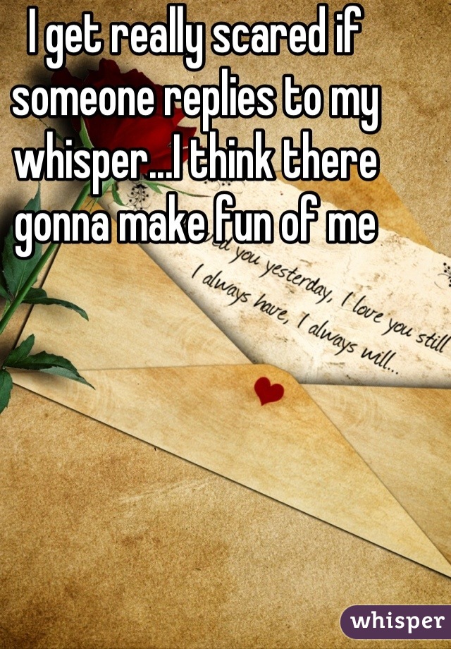 I get really scared if someone replies to my whisper...I think there gonna make fun of me