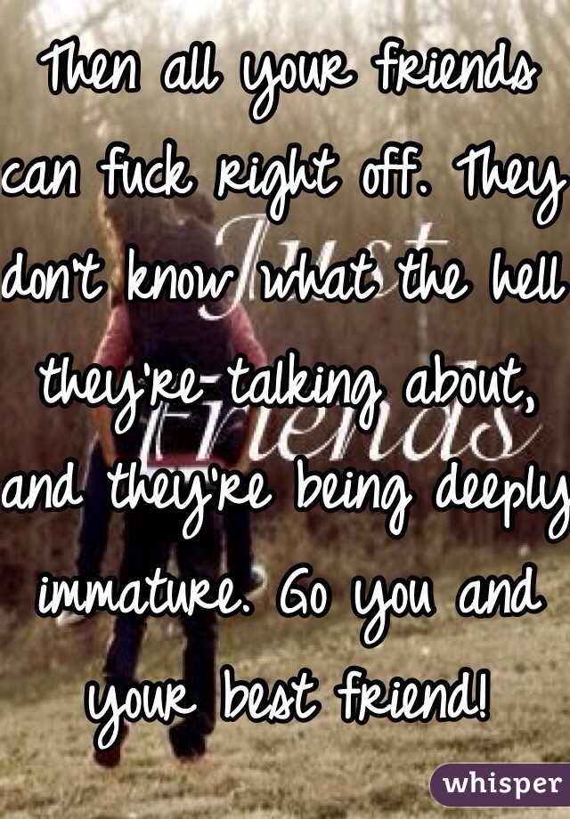 Then all your friends can fuck right off. They don't know what the hell they're talking about, and they're being deeply immature. Go you and your best friend!