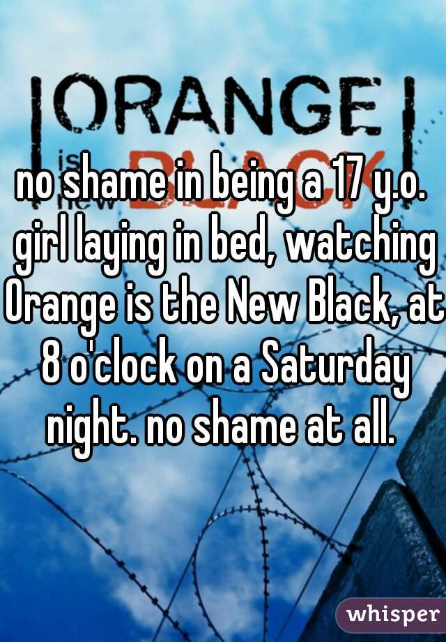 no shame in being a 17 y.o. girl laying in bed, watching Orange is the New Black, at 8 o'clock on a Saturday night. no shame at all. 