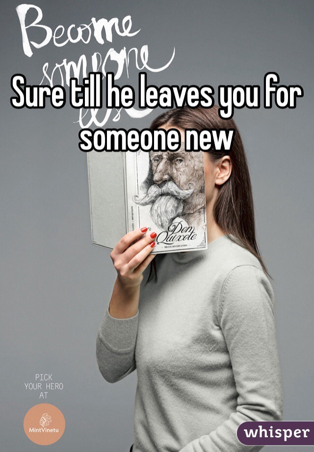 Sure till he leaves you for someone new