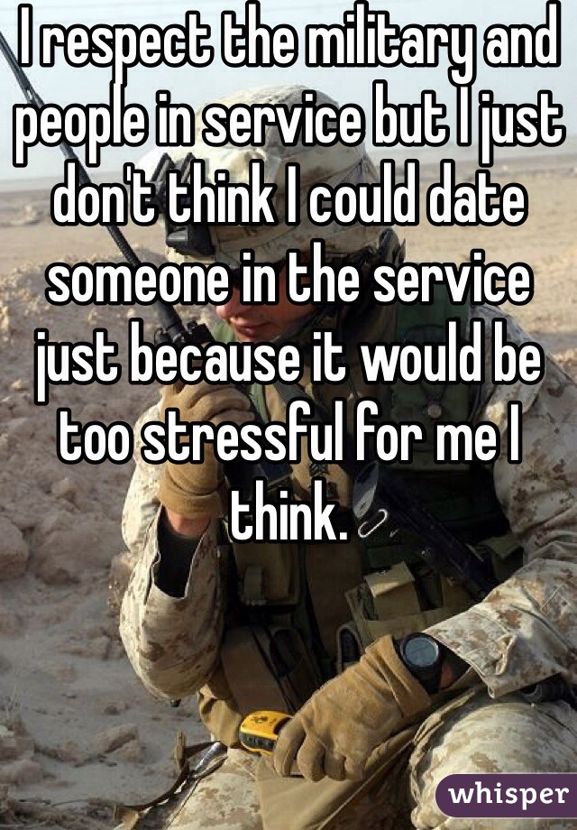 I respect the military and people in service but I just don't think I could date someone in the service just because it would be too stressful for me I think.