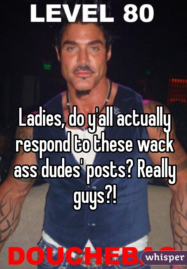 Ladies, do y'all actually respond to these wack ass dudes' posts? Really guys?!