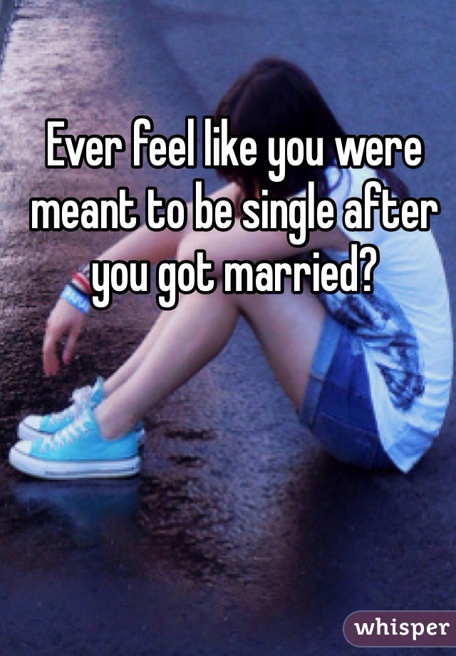 Ever feel like you were meant to be single after you got married?