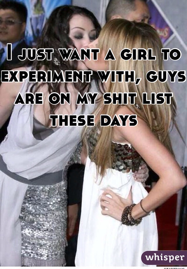 I just want a girl to experiment with, guys are on my shit list these days