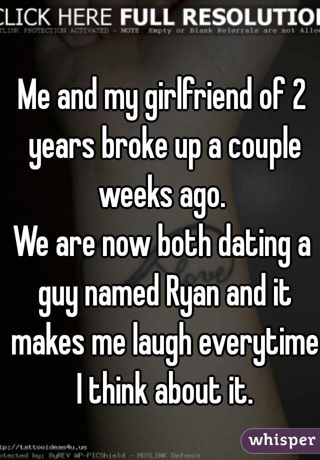 Me and my girlfriend of 2 years broke up a couple weeks ago. 

We are now both dating a guy named Ryan and it makes me laugh everytime I think about it.