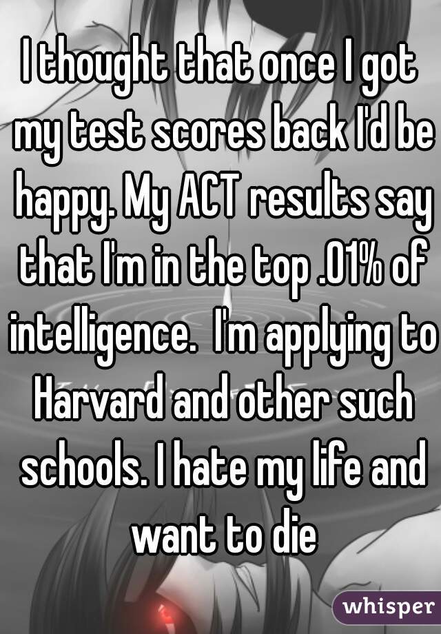 I thought that once I got my test scores back I'd be happy. My ACT results say that I'm in the top .01% of intelligence.  I'm applying to Harvard and other such schools. I hate my life and want to die