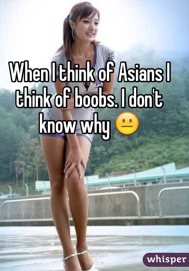 When I think of Asians I think of boobs. I don't know why 😐