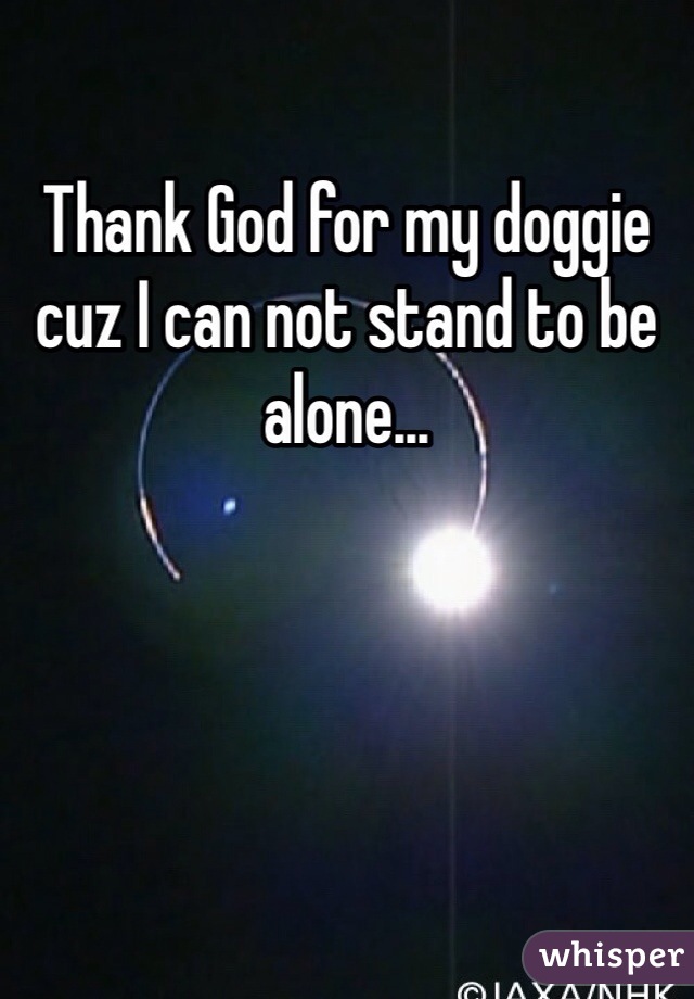 Thank God for my doggie cuz I can not stand to be alone...