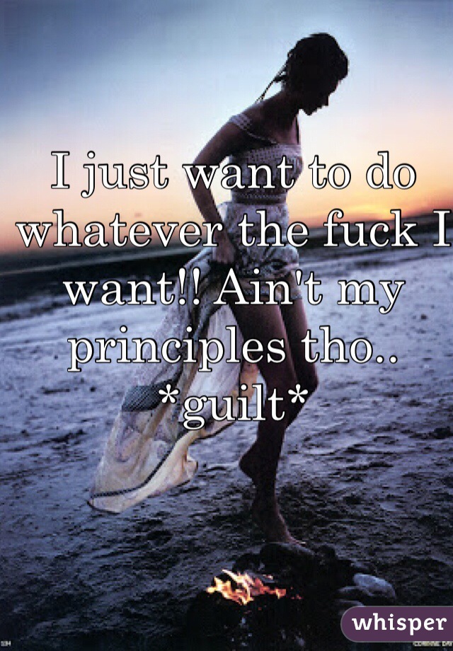 I just want to do whatever the fuck I want!! Ain't my principles tho.. *guilt*