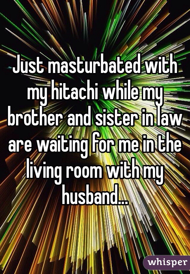 Just masturbated with my hitachi while my brother and sister in law are waiting for me in the living room with my husband...