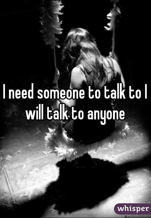 I need someone to talk to I will talk to anyone 
