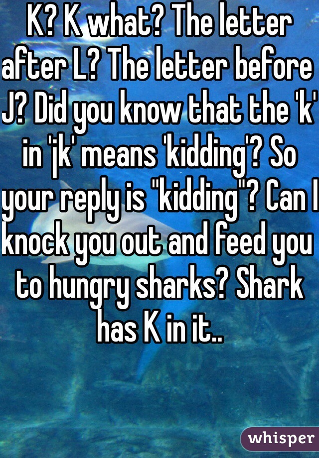 K? K what? The letter after L? The letter before J? Did you know that the 'k' in 'jk' means 'kidding'? So your reply is "kidding"? Can I knock you out and feed you to hungry sharks? Shark has K in it..  


Fuck you. 