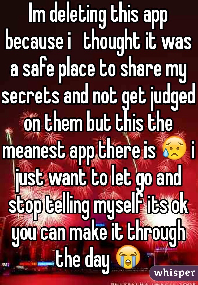 Im deleting this app because i   thought it was a safe place to share my secrets and not get judged on them but this the meanest app there is 😥 i just want to let go and stop telling myself its ok you can make it through the day 😭