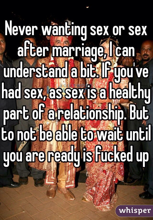 Never wanting sex or sex after marriage, I can understand a bit. If you've had sex, as sex is a healthy part of a relationship. But to not be able to wait until you are ready is fucked up