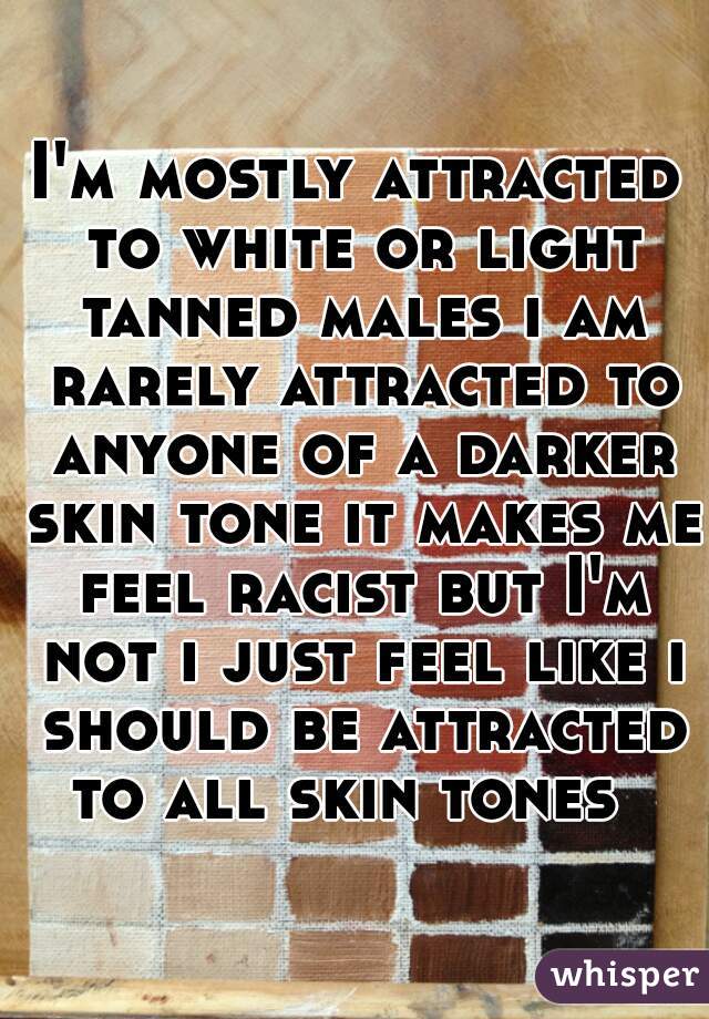 I'm mostly attracted to white or light tanned males i am rarely attracted to anyone of a darker skin tone it makes me feel racist but I'm not i just feel like i should be attracted to all skin tones  