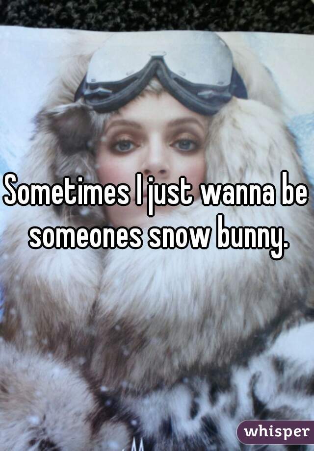 Sometimes I just wanna be someones snow bunny.